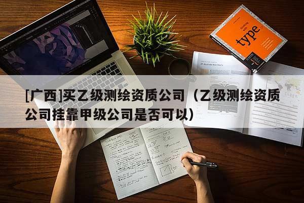 [廣西]買乙級測繪資質(zhì)公司（乙級測繪資質(zhì)公司掛靠甲級公司是否可以）