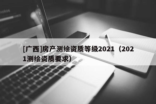 [廣西]房產(chǎn)測(cè)繪資質(zhì)等級(jí)2021（2021測(cè)繪資質(zhì)要求）