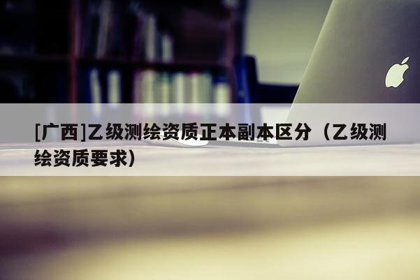 [廣西]乙級測繪資質(zhì)正本副本區(qū)分（乙級測繪資質(zhì)要求）