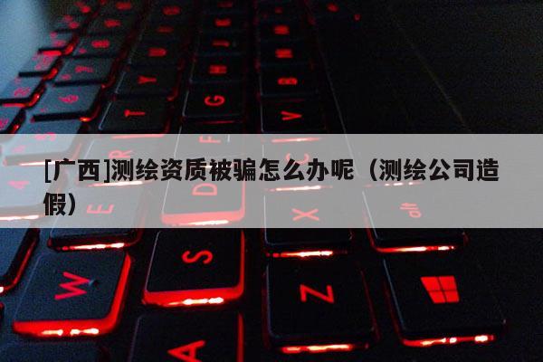 [廣西]測(cè)繪資質(zhì)被騙怎么辦呢（測(cè)繪公司造假）