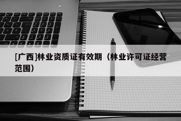 [廣西]林業(yè)資質(zhì)證有效期（林業(yè)許可證經(jīng)營范圍）