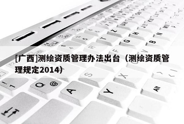 [廣西]測繪資質(zhì)管理辦法出臺（測繪資質(zhì)管理規(guī)定2014）