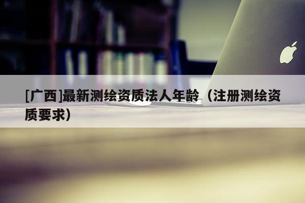 [廣西]最新測繪資質(zhì)法人年齡（注冊測繪資質(zhì)要求）