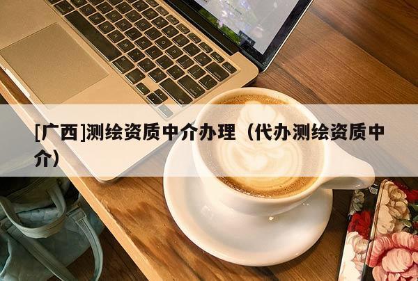 [廣西]測繪資質(zhì)中介辦理（代辦測繪資質(zhì)中介）