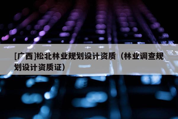 [廣西]松北林業(yè)規(guī)劃設計資質(zhì)（林業(yè)調(diào)查規(guī)劃設計資質(zhì)證）