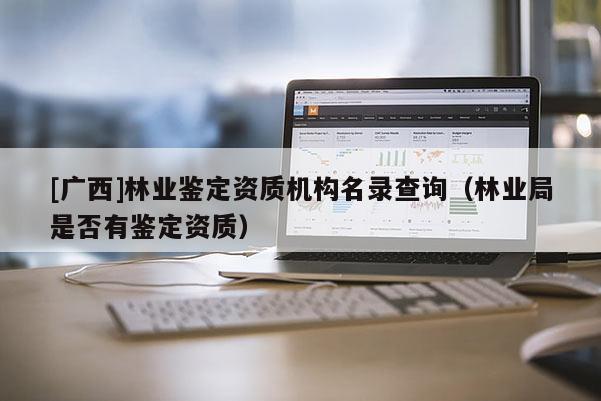 [廣西]林業(yè)鑒定資質(zhì)機(jī)構(gòu)名錄查詢（林業(yè)局是否有鑒定資質(zhì)）