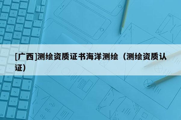 [廣西]測(cè)繪資質(zhì)證書(shū)海洋測(cè)繪（測(cè)繪資質(zhì)認(rèn)證）