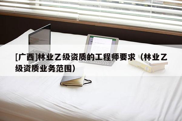 [廣西]林業(yè)乙級資質的工程師要求（林業(yè)乙級資質業(yè)務范圍）
