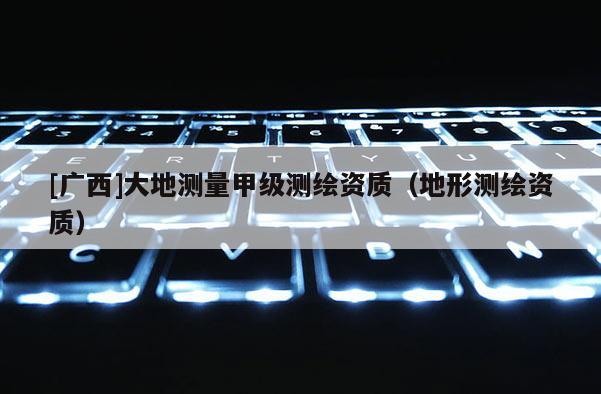 [廣西]大地測量甲級測繪資質(zhì)（地形測繪資質(zhì)）