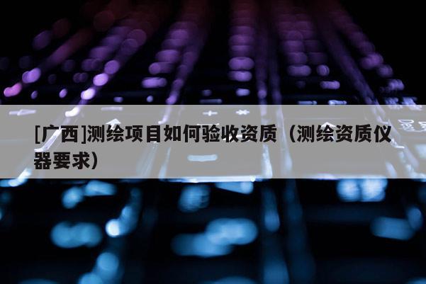 [廣西]測繪項(xiàng)目如何驗(yàn)收資質(zhì)（測繪資質(zhì)儀器要求）