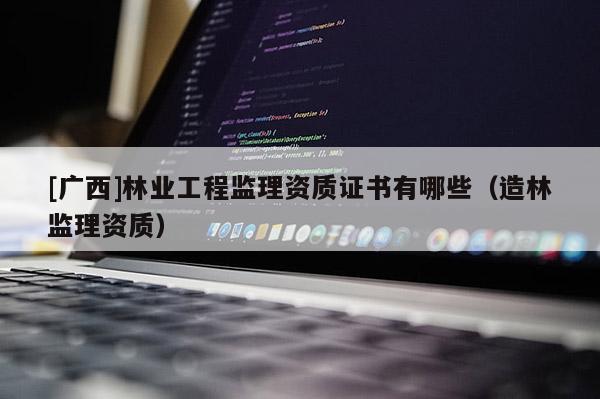 [廣西]林業(yè)工程監(jiān)理資質(zhì)證書(shū)有哪些（造林監(jiān)理資質(zhì)）