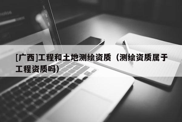 [廣西]工程和土地測繪資質(zhì)（測繪資質(zhì)屬于工程資質(zhì)嗎）
