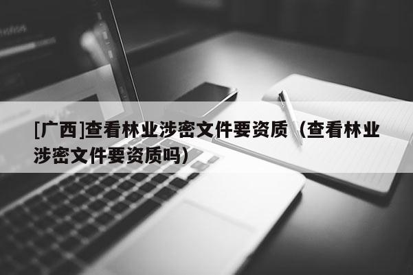 [廣西]查看林業(yè)涉密文件要資質(zhì)（查看林業(yè)涉密文件要資質(zhì)嗎）