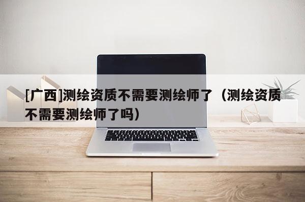 [廣西]測繪資質(zhì)不需要測繪師了（測繪資質(zhì)不需要測繪師了嗎）