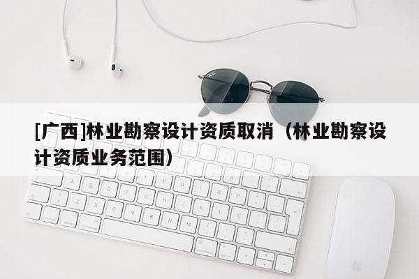 [廣西]林業(yè)勘察設(shè)計(jì)資質(zhì)取消（林業(yè)勘察設(shè)計(jì)資質(zhì)業(yè)務(wù)范圍）