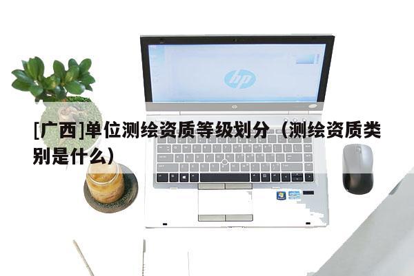 [廣西]單位測繪資質等級劃分（測繪資質類別是什么）