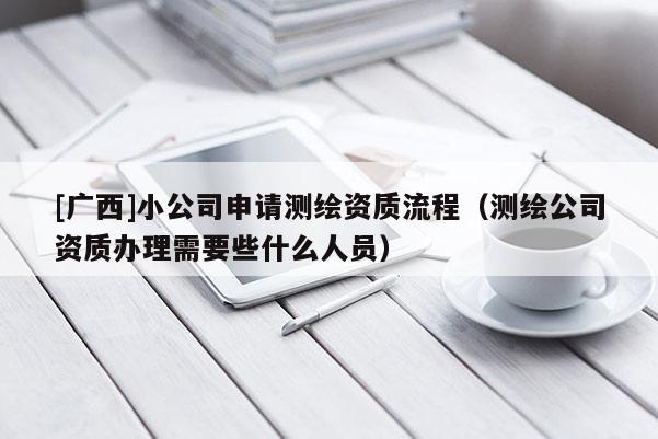 [廣西]小公司申請測繪資質(zhì)流程（測繪公司資質(zhì)辦理需要些什么人員）
