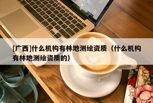 [廣西]什么機(jī)構(gòu)有林地測(cè)繪資質(zhì)（什么機(jī)構(gòu)有林地測(cè)繪資質(zhì)的）