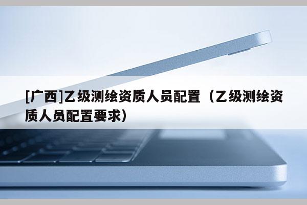 [廣西]乙級測繪資質(zhì)人員配置（乙級測繪資質(zhì)人員配置要求）