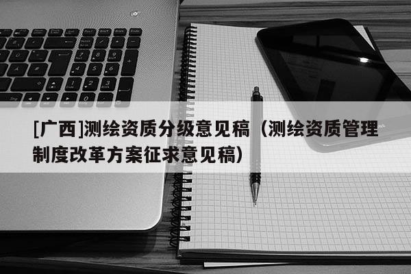 [廣西]測繪資質(zhì)分級意見稿（測繪資質(zhì)管理制度改革方案征求意見稿）