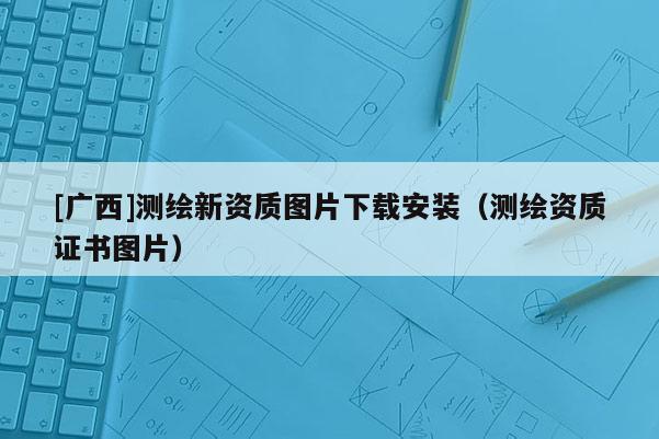 [廣西]測繪新資質(zhì)圖片下載安裝（測繪資質(zhì)證書圖片）
