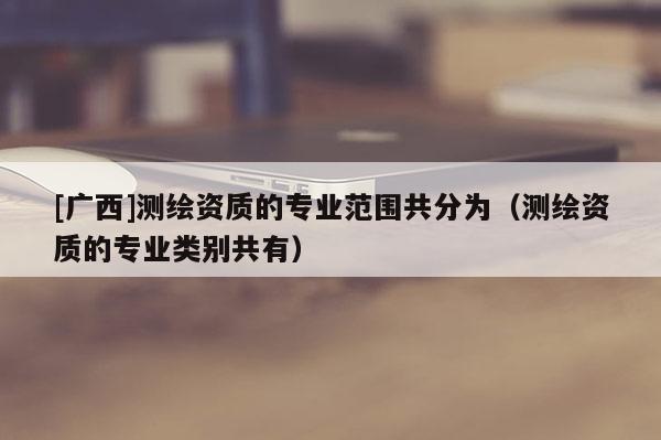 [廣西]測繪資質(zhì)的專業(yè)范圍共分為（測繪資質(zhì)的專業(yè)類別共有）