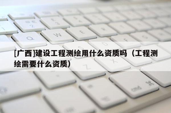 [廣西]建設(shè)工程測(cè)繪用什么資質(zhì)嗎（工程測(cè)繪需要什么資質(zhì)）