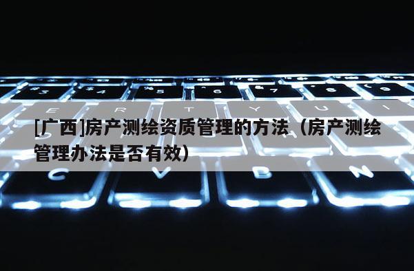 [廣西]房產(chǎn)測繪資質(zhì)管理的方法（房產(chǎn)測繪管理辦法是否有效）