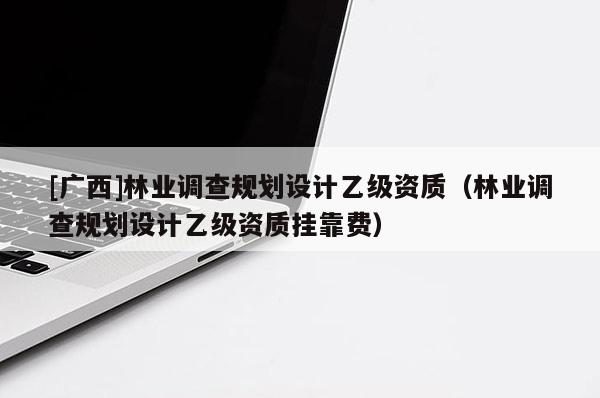 [廣西]林業(yè)調(diào)查規(guī)劃設(shè)計(jì)乙級(jí)資質(zhì)（林業(yè)調(diào)查規(guī)劃設(shè)計(jì)乙級(jí)資質(zhì)掛靠費(fèi)）