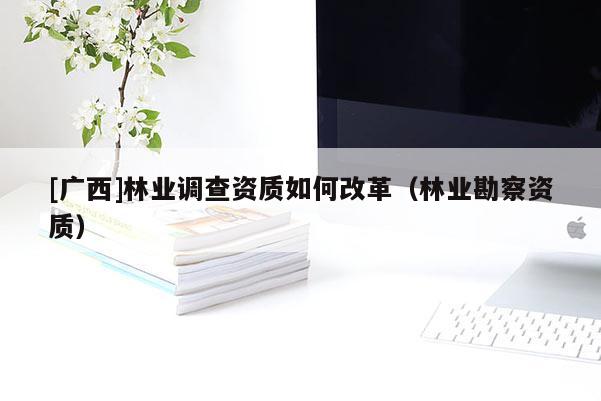 [廣西]林業(yè)調(diào)查資質(zhì)如何改革（林業(yè)勘察資質(zhì)）