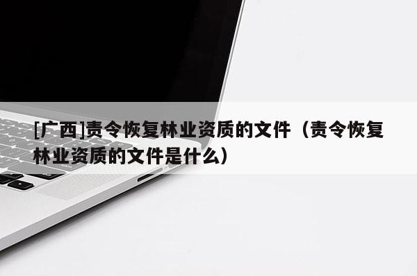 [廣西]責(zé)令恢復(fù)林業(yè)資質(zhì)的文件（責(zé)令恢復(fù)林業(yè)資質(zhì)的文件是什么）