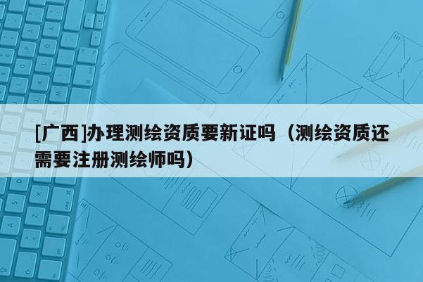 [廣西]辦理測(cè)繪資質(zhì)要新證嗎（測(cè)繪資質(zhì)還需要注冊(cè)測(cè)繪師嗎）