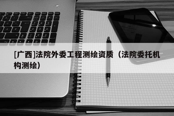 [廣西]法院外委工程測繪資質(zhì)（法院委托機構測繪）