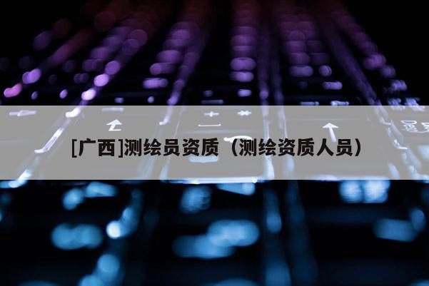 [廣西]測繪員資質(zhì)（測繪資質(zhì)人員）