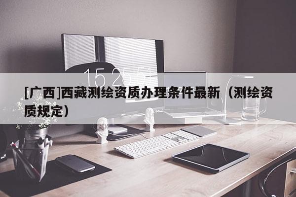 [廣西]西藏測繪資質(zhì)辦理條件最新（測繪資質(zhì)規(guī)定）