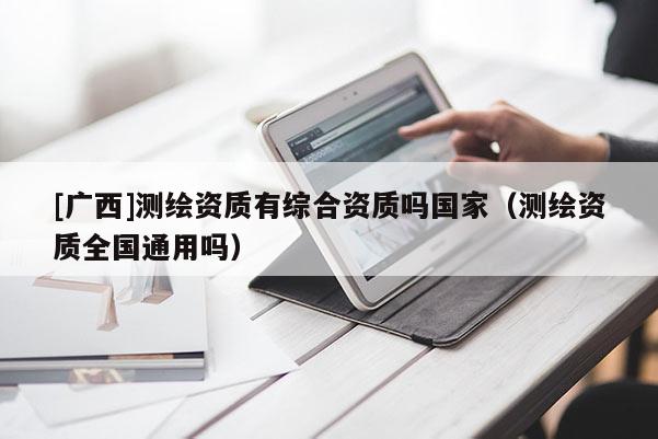 [廣西]測繪資質(zhì)有綜合資質(zhì)嗎國家（測繪資質(zhì)全國通用嗎）