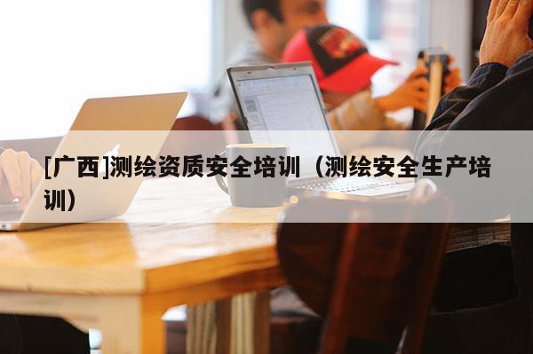 [廣西]測(cè)繪資質(zhì)安全培訓(xùn)（測(cè)繪安全生產(chǎn)培訓(xùn)）