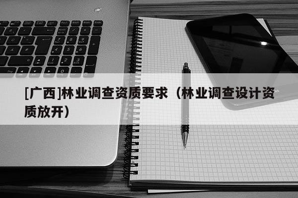 [廣西]林業(yè)調(diào)查資質(zhì)要求（林業(yè)調(diào)查設(shè)計(jì)資質(zhì)放開）