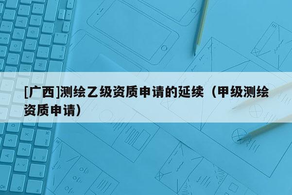 [廣西]測繪乙級資質(zhì)申請的延續(xù)（甲級測繪資質(zhì)申請）