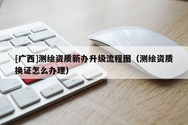 [廣西]測繪資質(zhì)新辦升級流程圖（測繪資質(zhì)換證怎么辦理）