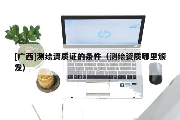 [廣西]測(cè)繪資質(zhì)證的條件（測(cè)繪資質(zhì)哪里頒發(fā)）