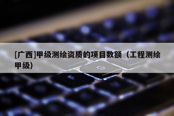 [廣西]甲級(jí)測(cè)繪資質(zhì)的項(xiàng)目數(shù)額（工程測(cè)繪甲級(jí)）