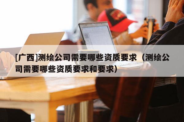 [廣西]測(cè)繪公司需要哪些資質(zhì)要求（測(cè)繪公司需要哪些資質(zhì)要求和要求）