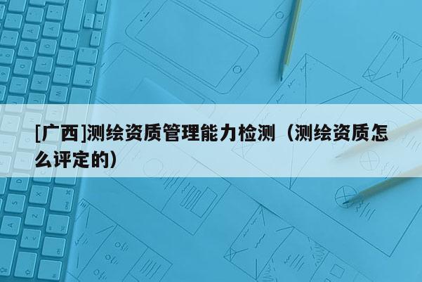 [廣西]測繪資質(zhì)管理能力檢測（測繪資質(zhì)怎么評定的）