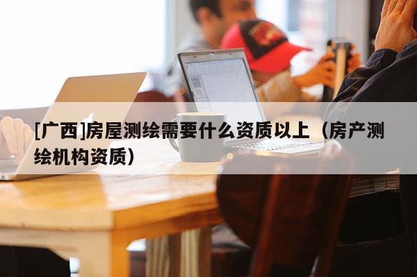 [廣西]房屋測(cè)繪需要什么資質(zhì)以上（房產(chǎn)測(cè)繪機(jī)構(gòu)資質(zhì)）