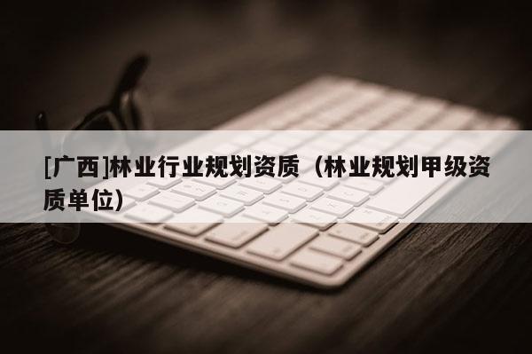 [廣西]林業(yè)行業(yè)規(guī)劃資質(zhì)（林業(yè)規(guī)劃甲級資質(zhì)單位）