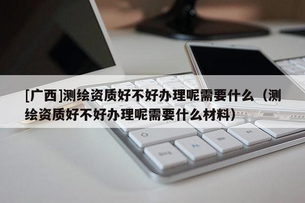 [廣西]測繪資質(zhì)好不好辦理呢需要什么（測繪資質(zhì)好不好辦理呢需要什么材料）