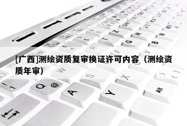 [廣西]測繪資質(zhì)復(fù)審換證許可內(nèi)容（測繪資質(zhì)年審）