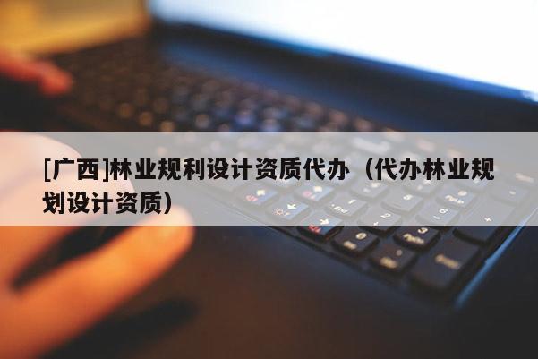 [廣西]林業(yè)規(guī)利設(shè)計資質(zhì)代辦（代辦林業(yè)規(guī)劃設(shè)計資質(zhì)）