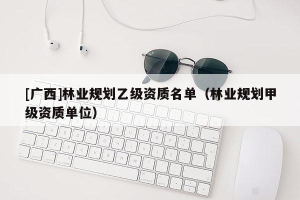 [廣西]林業(yè)規(guī)劃乙級資質(zhì)名單（林業(yè)規(guī)劃甲級資質(zhì)單位）